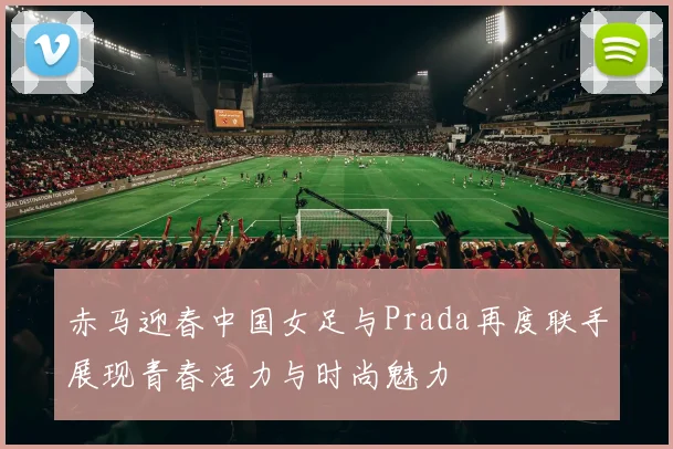 赤马迎春中国女足与Prada再度联手展现青春活力与时尚魅力