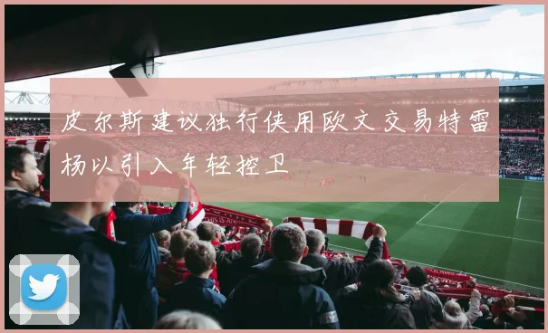 皮尔斯建议独行侠用欧文交易特雷杨以引入年轻控卫