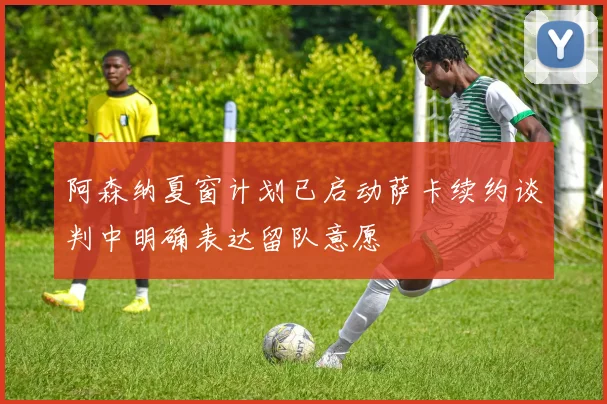 阿森纳夏窗计划已启动萨卡续约谈判中明确表达留队意愿