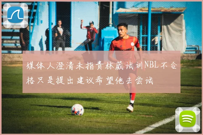 媒体人澄清未指责林葳试训NBL不合格只是提出建议希望他去尝试