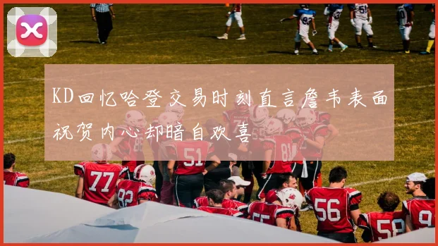 KD回忆哈登交易时刻直言詹韦表面祝贺内心却暗自欢喜
