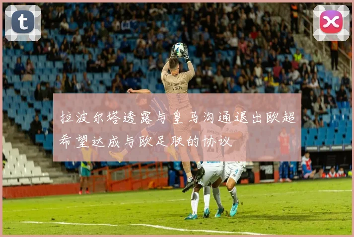 拉波尔塔透露与皇马沟通退出欧超希望达成与欧足联的协议