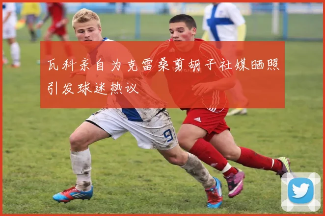 瓦科亲自为克雷桑剪胡子社媒晒照引发球迷热议