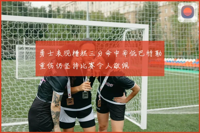 勇士表现糟糕三分命中率低巴特勒重伤仍坚持比赛令人敬佩