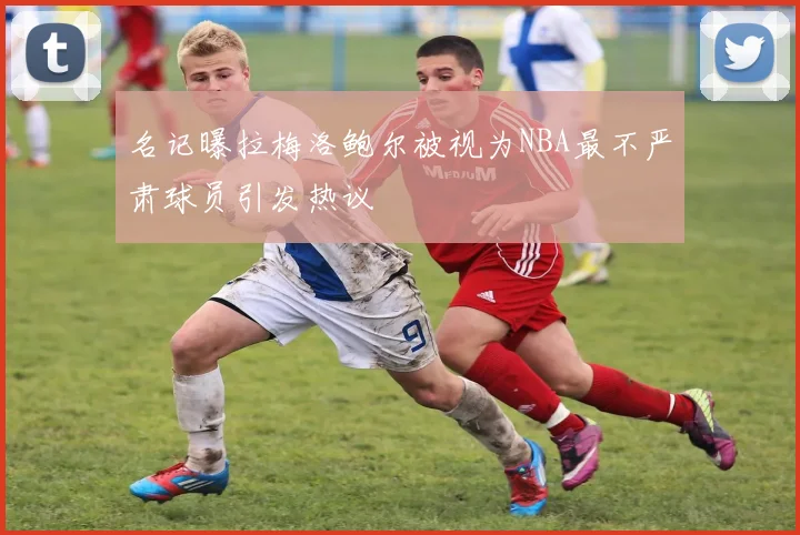 名记曝拉梅洛鲍尔被视为NBA最不严肃球员引发热议