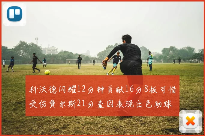 科沃德闪耀12分钟贡献16分8板可惜受伤费尔斯21分奎因表现出色助球队取胜