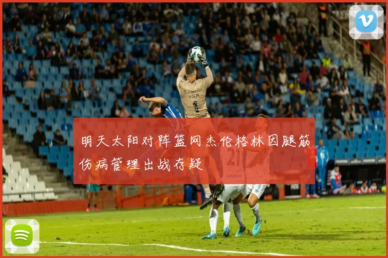 明天太阳对阵篮网杰伦格林因腿筋伤病管理出战存疑