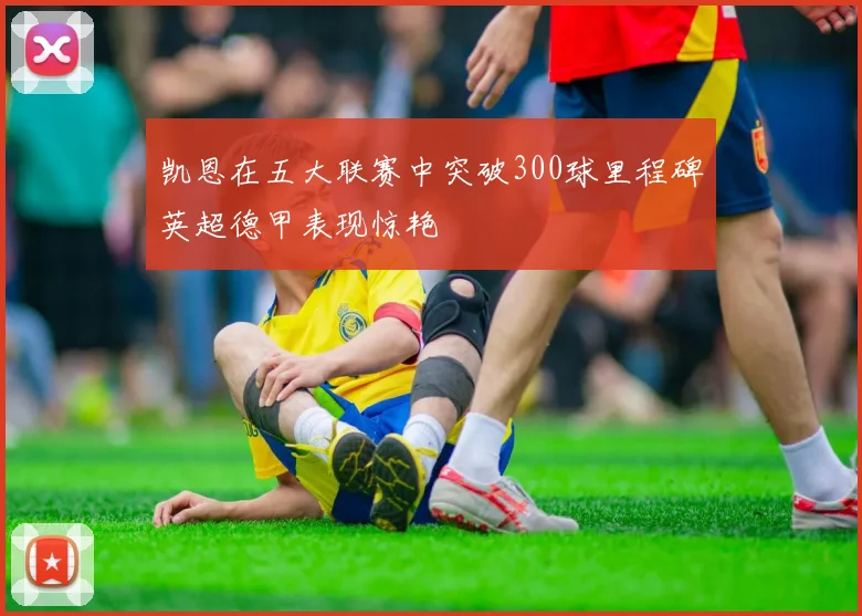 凯恩在五大联赛中突破300球里程碑英超德甲表现惊艳