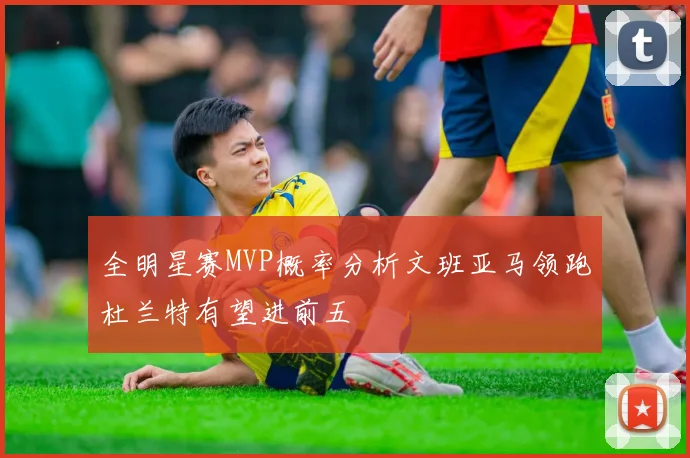 全明星赛MVP概率分析文班亚马领跑杜兰特有望进前五