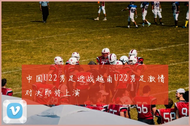 中国U22男足迎战越南U22男足激情对决即将上演