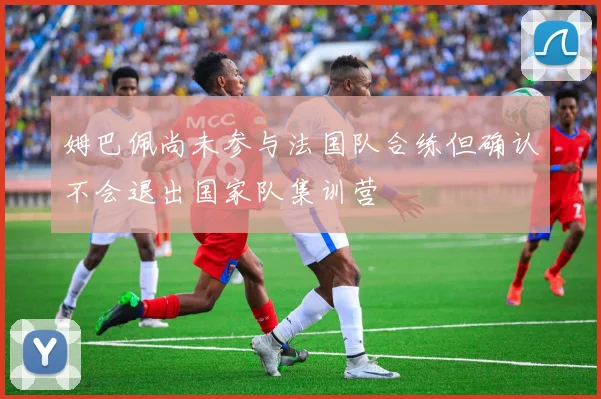 姆巴佩尚未参与法国队合练但确认不会退出国家队集训营