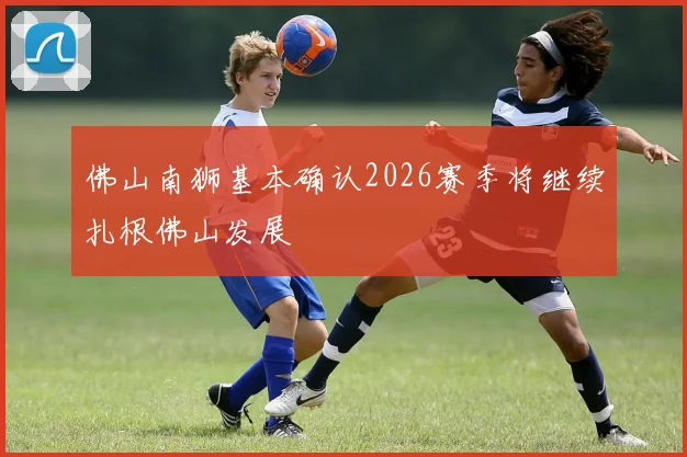 佛山南狮基本确认2026赛季将继续扎根佛山发展