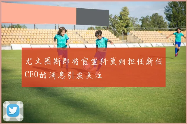尤文图斯即将官宣科莫利担任新任CEO的消息引发关注
