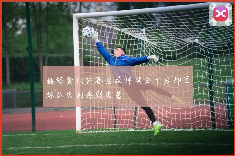赫塔费门将赛后获评满分十分却因球队失利感到失落