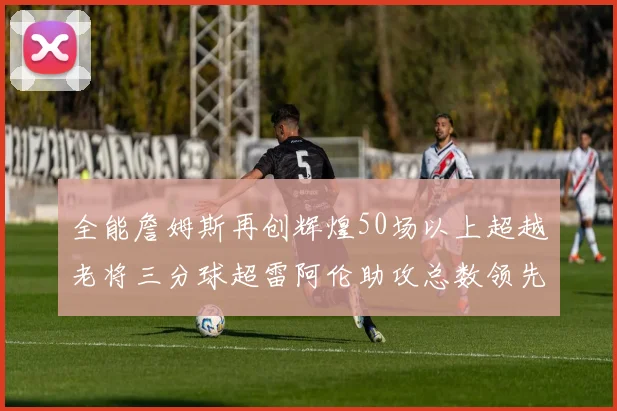 全能詹姆斯再创辉煌50场以上超越老将三分球超雷阿伦助攻总数领先隆多