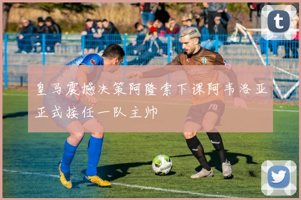 皇马震撼决策阿隆索下课阿韦洛亚正式接任一队主帅