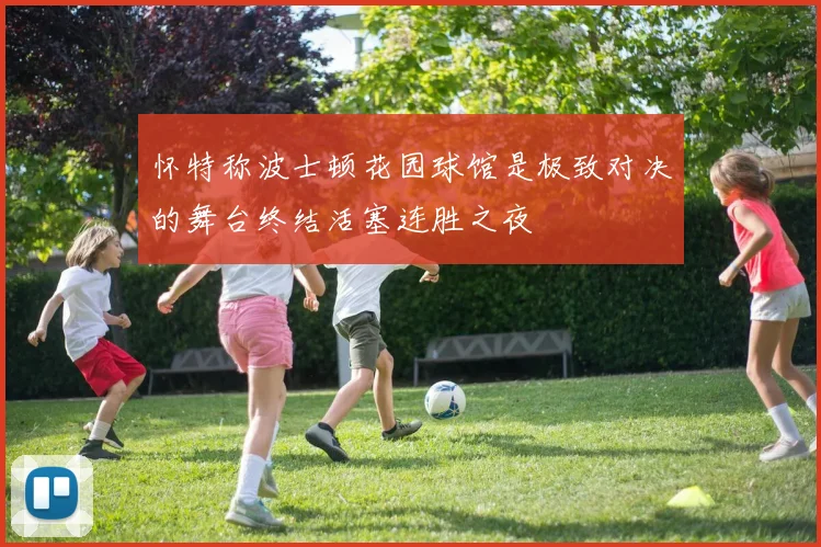 怀特称波士顿花园球馆是极致对决的舞台终结活塞连胜之夜