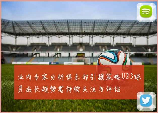 业内专家分析俱乐部引援策略U23球员成长趋势需持续关注与评估