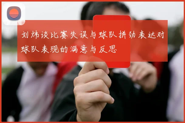 刘炜谈比赛失误与球队拼劲表达对球队表现的满意与反思