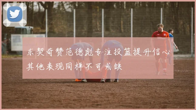 东契奇赞范德彪专注投篮提升信心其他表现同样不可或缺