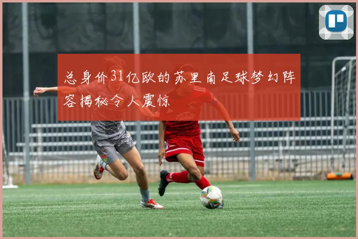 总身价31亿欧的苏里南足球梦幻阵容揭秘令人震惊