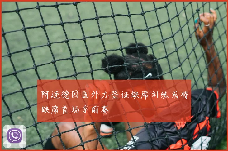 阿连德因国外办签证缺席训练或将缺席首场季前赛