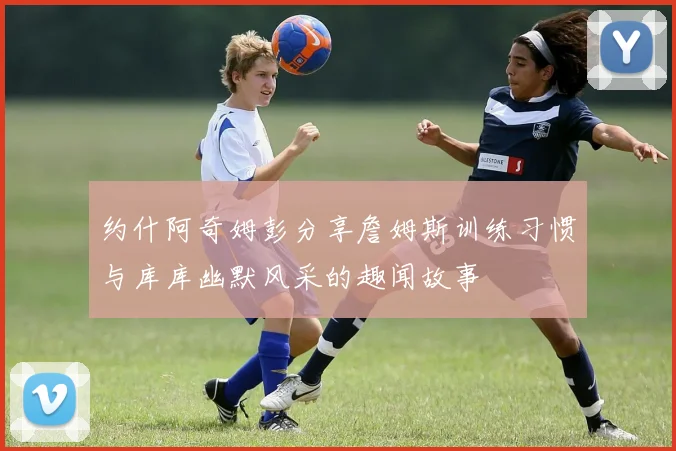 约什阿奇姆彭分享詹姆斯训练习惯与库库幽默风采的趣闻故事