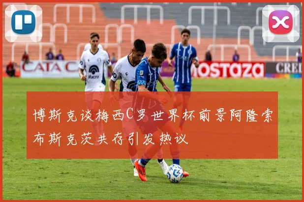 博斯克谈梅西C罗世界杯前景阿隆索布斯克茨共存引发热议