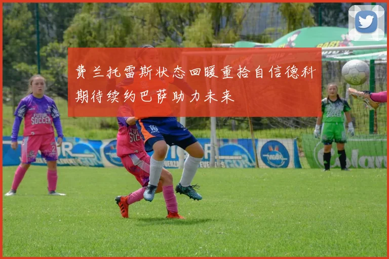 费兰托雷斯状态回暖重拾自信德科期待续约巴萨助力未来